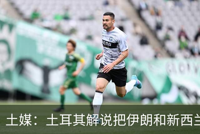 土媒：土耳其解说把伊朗和新西兰说反了，被电视台撤出转播团队